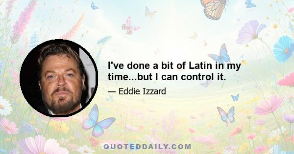 I've done a bit of Latin in my time...but I can control it.