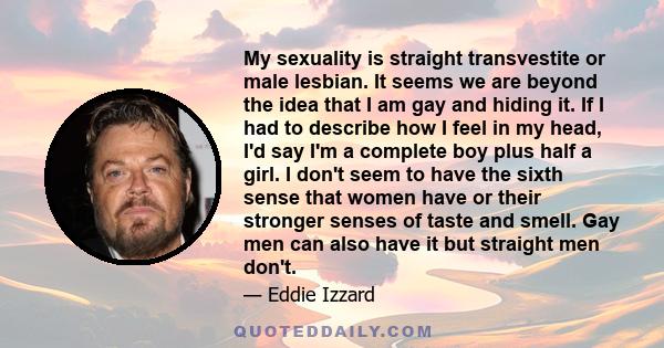 My sexuality is straight transvestite or male lesbian. It seems we are beyond the idea that I am gay and hiding it. If I had to describe how I feel in my head, I'd say I'm a complete boy plus half a girl. I don't seem