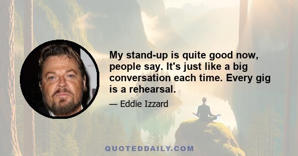 My stand-up is quite good now, people say. It's just like a big conversation each time. Every gig is a rehearsal.