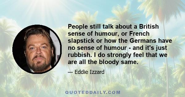 People still talk about a British sense of humour, or French slapstick or how the Germans have no sense of humour - and it's just rubbish. I do strongly feel that we are all the bloody same.