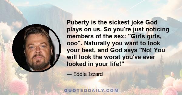 Puberty is the sickest joke God plays on us. So you're just noticing members of the sex: Girls girls, ooo. Naturally you want to look your best, and God says No! You will look the worst you've ever looked in your life!