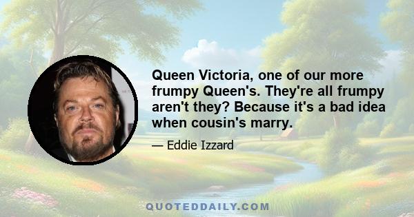 Queen Victoria, one of our more frumpy Queen's. They're all frumpy aren't they? Because it's a bad idea when cousin's marry.