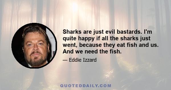 Sharks are just evil bastards. I'm quite happy if all the sharks just went, because they eat fish and us. And we need the fish.