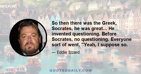 So then there was the Greek, Socrates, he was great... He invented questioning. Before Socrates, no questioning. Everyone sort of went, ''Yeah, I suppose so.