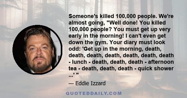 Someone's killed 100,000 people. We're almost going, Well done! You killed 100,000 people? You must get up very early in the morning! I can't even get down the gym. Your diary must look odd: 'Get up in the morning,