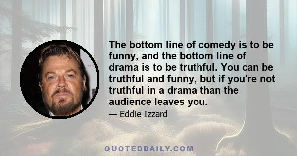 The bottom line of comedy is to be funny, and the bottom line of drama is to be truthful. You can be truthful and funny, but if you're not truthful in a drama than the audience leaves you.