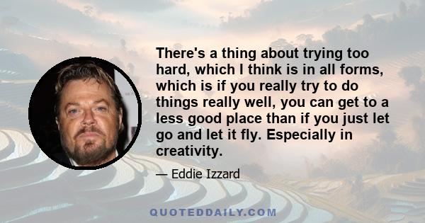 There's a thing about trying too hard, which I think is in all forms, which is if you really try to do things really well, you can get to a less good place than if you just let go and let it fly. Especially in