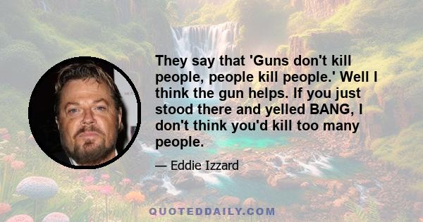 They say that 'Guns don't kill people, people kill people.' Well I think the gun helps. If you just stood there and yelled BANG, I don't think you'd kill too many people.