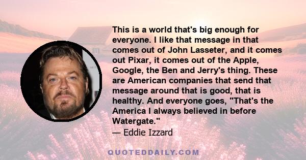 This is a world that's big enough for everyone. I like that message in that comes out of John Lasseter, and it comes out Pixar, it comes out of the Apple, Google, the Ben and Jerry's thing. These are American companies