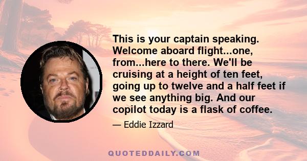 This is your captain speaking. Welcome aboard flight...one, from...here to there. We'll be cruising at a height of ten feet, going up to twelve and a half feet if we see anything big. And our copilot today is a flask of 