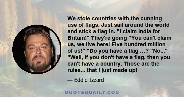 We stole countries with the cunning use of flags. Just sail around the world and stick a flag in. I claim India for Britain! They're going You can't claim us, we live here! Five hundred million of us! Do you have a flag 