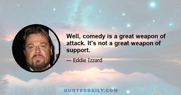 Well, comedy is a great weapon of attack. It's not a great weapon of support.