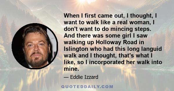 When I first came out, I thought, I want to walk like a real woman, I don't want to do mincing steps. And there was some girl I saw walking up Holloway Road in Islington who had this long languid walk and I thought,