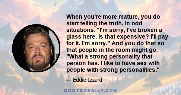 When you're more mature, you do start telling the truth, in odd situations. I'm sorry, I've broken a glass here. Is that expensive? I'll pay for it. I'm sorry. And you do that so that people in the room might go, What a 