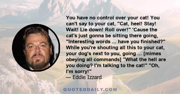 You have no control over your cat! You can't say to your cat, Cat, heel! Stay! Wait! Lie down! Roll over! 'Cause the cat's just gonna be sitting there going, Interesting words ... have you finished? While you're