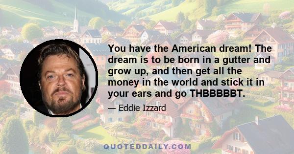 You have the American dream! The dream is to be born in a gutter and grow up, and then get all the money in the world and stick it in your ears and go THBBBBBT.