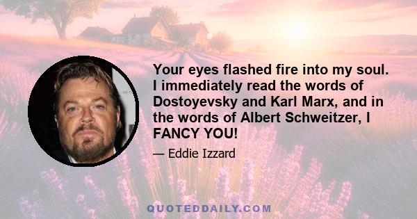 Your eyes flashed fire into my soul. I immediately read the words of Dostoyevsky and Karl Marx, and in the words of Albert Schweitzer, I FANCY YOU!