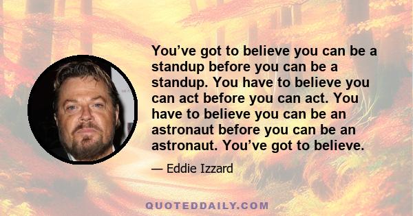 You’ve got to believe you can be a standup before you can be a standup. You have to believe you can act before you can act. You have to believe you can be an astronaut before you can be an astronaut. You’ve got to