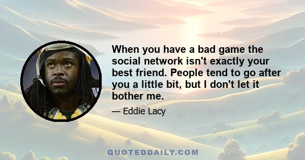 When you have a bad game the social network isn't exactly your best friend. People tend to go after you a little bit, but I don't let it bother me.