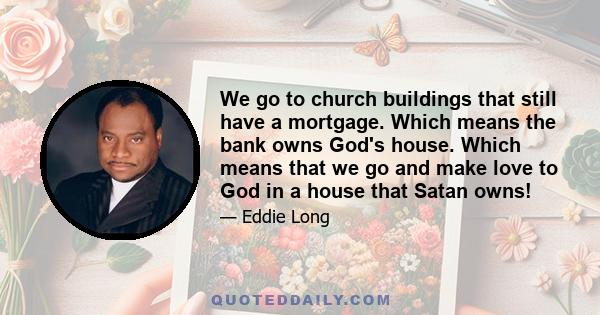 We go to church buildings that still have a mortgage. Which means the bank owns God's house. Which means that we go and make love to God in a house that Satan owns!