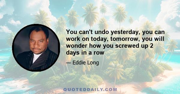 You can't undo yesterday, you can work on today, tomorrow, you will wonder how you screwed up 2 days in a row