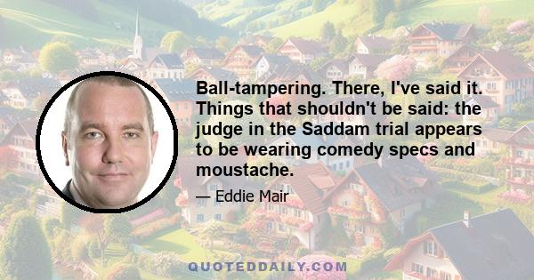 Ball-tampering. There, I've said it. Things that shouldn't be said: the judge in the Saddam trial appears to be wearing comedy specs and moustache.