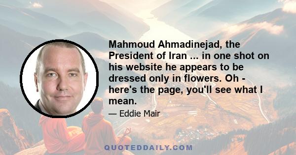 Mahmoud Ahmadinejad, the President of Iran ... in one shot on his website he appears to be dressed only in flowers. Oh - here's the page, you'll see what I mean.