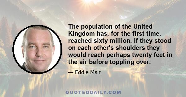 The population of the United Kingdom has, for the first time, reached sixty million. If they stood on each other's shoulders they would reach perhaps twenty feet in the air before toppling over.