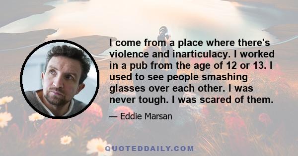 I come from a place where there's violence and inarticulacy. I worked in a pub from the age of 12 or 13. I used to see people smashing glasses over each other. I was never tough. I was scared of them.