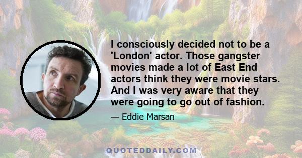 I consciously decided not to be a 'London' actor. Those gangster movies made a lot of East End actors think they were movie stars. And I was very aware that they were going to go out of fashion.