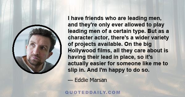 I have friends who are leading men, and they're only ever allowed to play leading men of a certain type. But as a character actor, there's a wider variety of projects available. On the big Hollywood films, all they care 