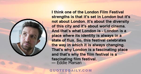 I think one of the London Film Festival strengths is that it's set in London but it's not about London. It's about the diversity of this city and it's about world cinema. And that's what London is - London is a place