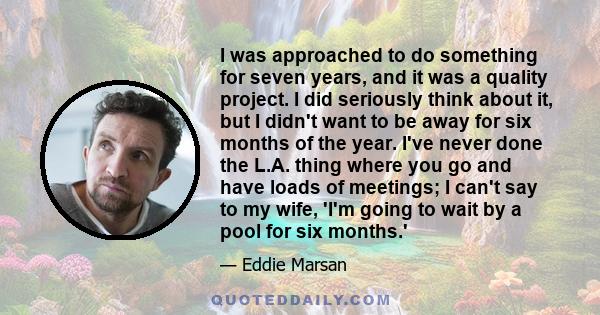 I was approached to do something for seven years, and it was a quality project. I did seriously think about it, but I didn't want to be away for six months of the year. I've never done the L.A. thing where you go and