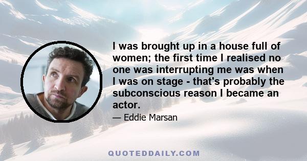 I was brought up in a house full of women; the first time I realised no one was interrupting me was when I was on stage - that's probably the subconscious reason I became an actor.