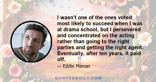 I wasn't one of the ones voted most likely to succeed when I was at drama school, but I persevered and concentrated on the acting rather than going to the right parties and getting the right agent. Eventually, after ten 