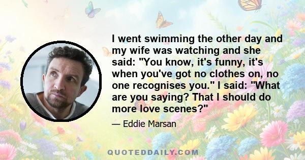 I went swimming the other day and my wife was watching and she said: You know, it's funny, it's when you've got no clothes on, no one recognises you. I said: What are you saying? That I should do more love scenes?