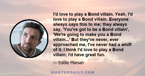 I'd love to play a Bond villain. Yeah, I'd love to play a Bond villain. Everyone always says this to me; they always say, 'You've got to be a Bond villain', 'We're going to make you a Bond villain...' But they've never, 