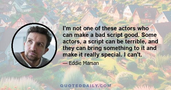 I'm not one of these actors who can make a bad script good. Some actors, a script can be terrible, and they can bring something to it and make it really special. I can't.