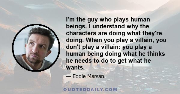 I'm the guy who plays human beings. I understand why the characters are doing what they're doing. When you play a villain, you don't play a villain: you play a human being doing what he thinks he needs to do to get what 