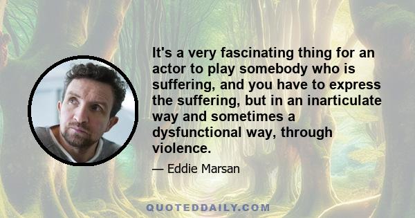 It's a very fascinating thing for an actor to play somebody who is suffering, and you have to express the suffering, but in an inarticulate way and sometimes a dysfunctional way, through violence.