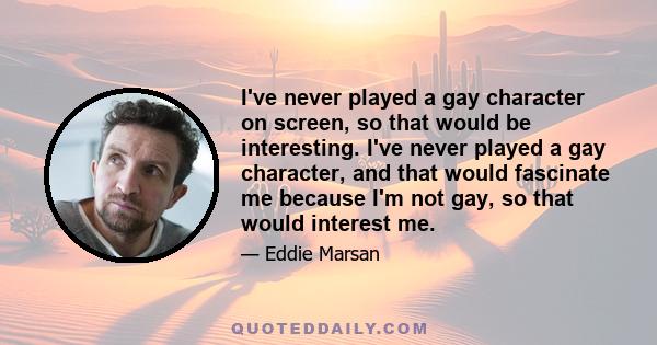 I've never played a gay character on screen, so that would be interesting. I've never played a gay character, and that would fascinate me because I'm not gay, so that would interest me.