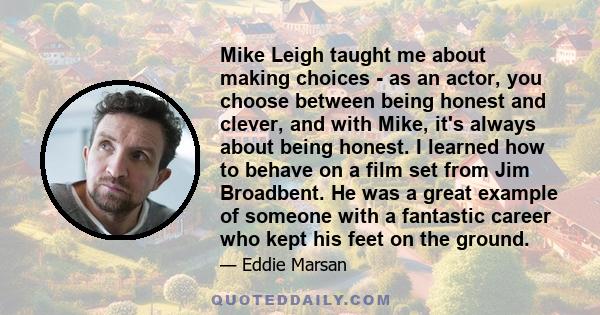 Mike Leigh taught me about making choices - as an actor, you choose between being honest and clever, and with Mike, it's always about being honest. I learned how to behave on a film set from Jim Broadbent. He was a