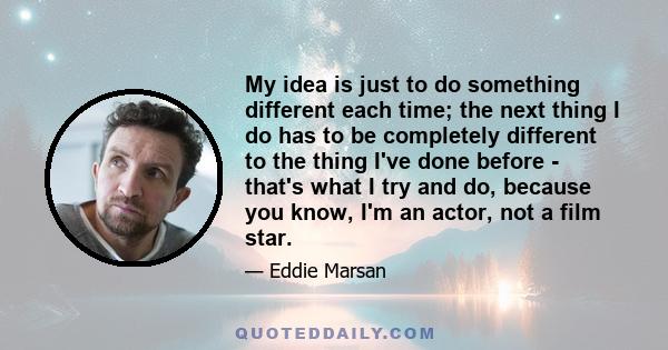 My idea is just to do something different each time; the next thing I do has to be completely different to the thing I've done before - that's what I try and do, because you know, I'm an actor, not a film star.