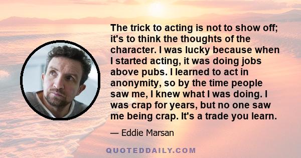 The trick to acting is not to show off; it's to think the thoughts of the character. I was lucky because when I started acting, it was doing jobs above pubs. I learned to act in anonymity, so by the time people saw me,