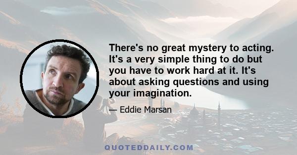 There's no great mystery to acting. It's a very simple thing to do but you have to work hard at it. It's about asking questions and using your imagination.