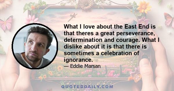 What I love about the East End is that theres a great perseverance, determination and courage. What I dislike about it is that there is sometimes a celebration of ignorance.