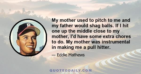 My mother used to pitch to me and my father would shag balls. If I hit one up the middle close to my mother, I'd have some extra chores to do. My mother was instrumental in making me a pull hitter.