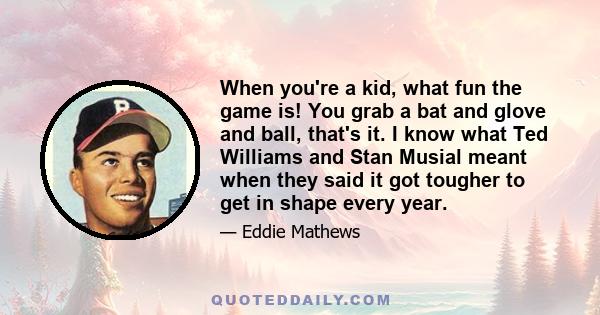 When you're a kid, what fun the game is! You grab a bat and glove and ball, that's it. I know what Ted Williams and Stan Musial meant when they said it got tougher to get in shape every year.