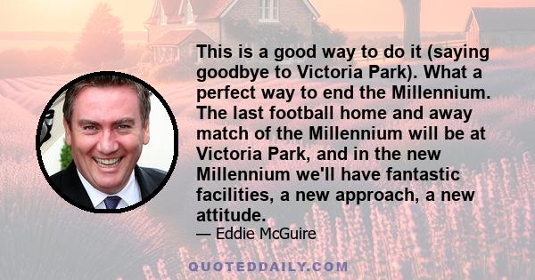 This is a good way to do it (saying goodbye to Victoria Park). What a perfect way to end the Millennium. The last football home and away match of the Millennium will be at Victoria Park, and in the new Millennium we'll