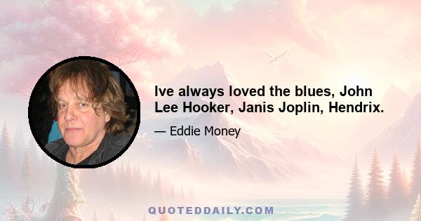 Ive always loved the blues, John Lee Hooker, Janis Joplin, Hendrix.